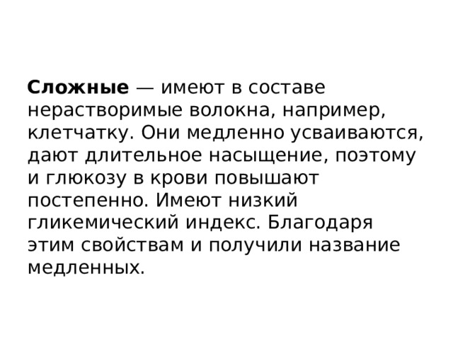   Сложные — имеют в составе нерастворимые волокна, например, клетчатку. Они медленно усваиваются, дают длительное насыщение, поэтому и глюкозу в крови повышают постепенно. Имеют низкий гликемический индекс. Благодаря этим свойствам и получили название медленных.   