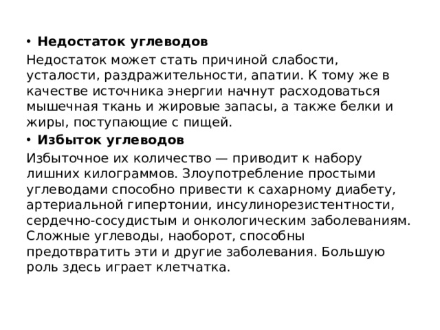  Недостаток углеводов Недостаток может стать причиной слабости, усталости, раздражительности, апатии. К тому же в качестве источника энергии начнут расходоваться мышечная ткань и жировые запасы, а также белки и жиры, поступающие с пищей. Избыток углеводов Избыточное их количество — приводит к набору лишних килограммов. Злоупотребление простыми углеводами способно привести к сахарному диабету, артериальной гипертонии, инсулинорезистентности, сердечно-сосудистым и онкологическим заболеваниям. Сложные углеводы, наоборот, способны предотвратить эти и другие заболевания. Большую роль здесь играет клетчатка.   