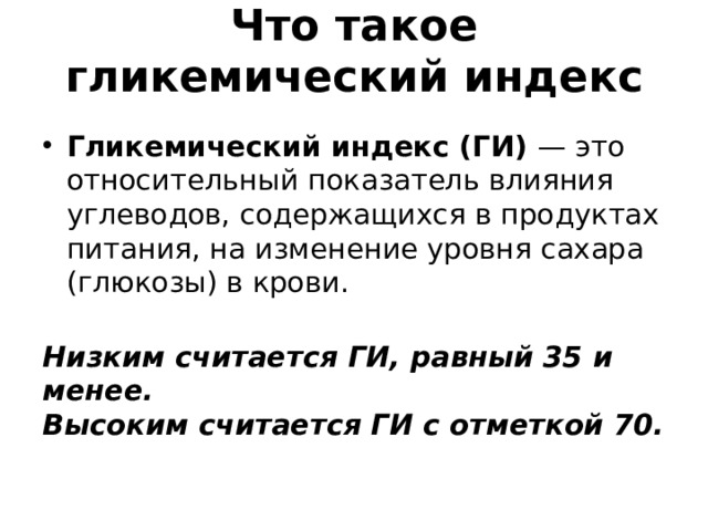  Что такое гликемический индекс   Гликемический индекс (ГИ) — это относительный показатель влияния углеводов, содержащихся в продуктах питания, на изменение уровня сахара (глюкозы) в крови.  Низким считается ГИ, равный 35 и менее.  Высоким считается ГИ с отметкой 70. 
