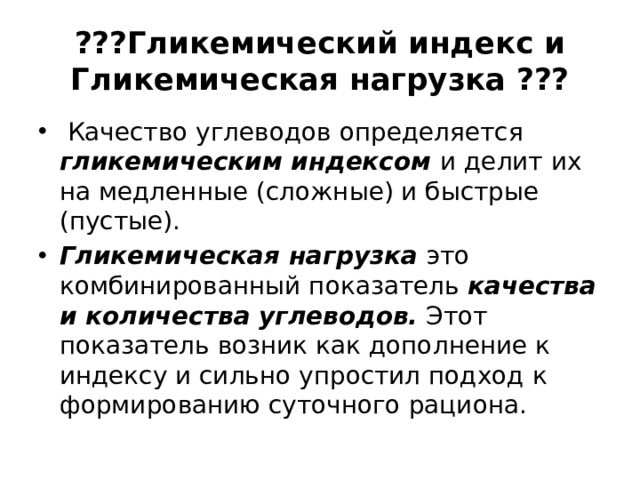 ???Гликемический индекс и Гликемическая нагрузка ???   Качество углеводов определяется гликемическим индексом и делит их на медленные (сложные) и быстрые (пустые). Гликемическая нагрузка это комбинированный показатель качества и количества углеводов. Этот показатель возник как дополнение к индексу и сильно упростил подход к формированию суточного рациона. 