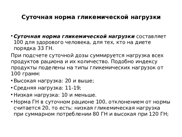  Суточная норма гликемической нагрузки   Суточная норма гликемической нагрузки составляет 100 для здорового человека, для тех, кто на диете порядка 33 ГН. При подсчете суточной дозы суммируется нагрузка всех продуктов рациона и их количество. Подобно индексу продукты поделены на типы гликемических нагрузок от 100 грамм: Высокая нагрузка: 20 и выше; Средняя нагрузка: 11-19; Низкая нагрузка: 10 и меньше. Норма ГН в суточном рационе 100, отклонением от нормы считается 20, то есть: низкая гликемическая нагрузка при суммарном потреблении 80 ГН и высокая при 120 ГН; 