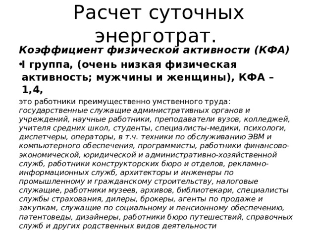 Расчет суточных энерготрат. Коэффициент физической активности (КФА) I группа, (очень низкая физическая активность; мужчины и женщины), КФА – 1,4,  это работники преимущественно умственного труда: государственные служащие административных органов и учреждений, научные работники, преподаватели вузов, колледжей, учителя средних школ, студенты, специалисты-медики, психологи, диспетчеры, операторы, в т.ч. техники по обслуживанию ЭВМ и компьютерного обеспечения, программисты, работники финансово-экономической, юридической и административно-хозяйственной служб, работники конструкторских бюро и отделов, рекламно-информационных служб, архитекторы и инженеры по промышленному и гражданскому строительству, налоговые служащие, работники музеев, архивов, библиотекари, специалисты службы страхования, дилеры, брокеры, агенты по продаже и закупкам, служащие по социальному и пенсионному обеспечению, патентоведы, дизайнеры, работники бюро путешествий, справочных служб и других родственных видов деятельности 