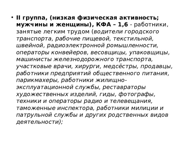 II группа, (низкая физическая активность; мужчины и женщины), КФА – 1,6 - работники, занятые легким трудом ( водители городского транспорта, рабочие пищевой, текстильной, швейной, радиоэлектронной ромышленности, операторы конвейеров, весовщицы, упаковщицы, машинисты железнодорожного транспорта, участковые врачи, хирурги, медсёстры, продавцы, работники предприятий общественного питания, парикмахеры, работники жилищно-эксплуатационной службы, реставраторы художественных изделий, гиды, фотографы, техники и операторы радио и телевещания, таможенные инспектора, работники милиции и патрульной службы и других родственных видов деятельности); 