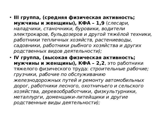 III группа, (средняя физическая активность; мужчины и женщины), КФА – 1,9 ( слесари, наладчики, станочники, буровики, водители электрокаров, бульдозеров и другой тяжёлой техники, работники тепличных хозяйств, растениеводы, садовники, работники рыбного хозяйства и других родственных видов деятельности); IV группа, (высокая физическая активность; мужчины и женщины), КФА – 2,2 , это работники тяжелого физического труда: строительные рабочие; грузчики, рабочие по обслуживанию железнодорожных путей и ремонту автомобильных дорог, работники лесного, охотничьего и сельского хозяйства, деревообработчики, физкультурники, металлурги, доменщики-литейщики и другие родственные виды деятельности); 