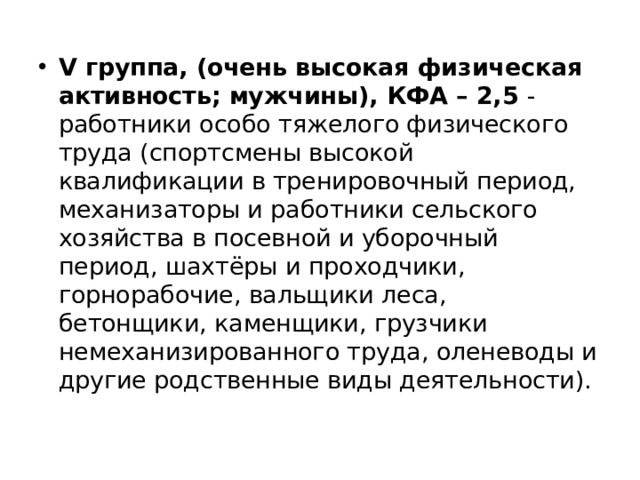 V группа, (очень высокая физическая активность; мужчины), КФА – 2,5 - работники особо тяжелого физического труда (спортсмены высокой квалификации в тренировочный период, механизаторы и работники сельского хозяйства в посевной и уборочный период, шахтёры и проходчики, горнорабочие, вальщики леса, бетонщики, каменщики, грузчики немеханизированного труда, оленеводы и другие родственные виды деятельности). 