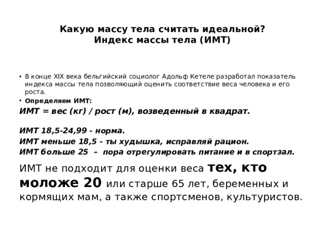  Какую массу тела считать идеальной?  Индекс массы тела (ИМТ)   В конце XIX века бельгийский социолог Адольф Кетеле разработал показатель индекса массы тела позволяющий оценить соответствие веса человека и его роста. Определяем ИМТ: ИМТ = вес (кг) / рост (м), возведенный в квадрат. ИМТ 18,5-24,99 - норма. ИМТ меньше 18,5 - ты худышка, исправляй рацион. ИМТ больше 25  – пора отрегулировать питание и в спортзал. ИМТ не подходит для оценки веса тех, кто моложе 20 или старше 65 лет, беременных и кормящих мам, а также спортсменов, культуристов. 
