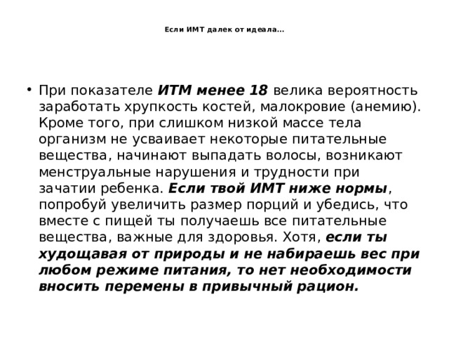  Если ИМТ далек от идеала…   При показателе ИТМ менее 18 велика вероятность заработать хрупкость костей, малокровие (анемию). Кроме того, при слишком низкой массе тела организм не усваивает некоторые питательные вещества, начинают выпадать волосы, возникают менструальные нарушения и трудности при зачатии ребенка. Если твой ИМТ ниже нормы , попробуй увеличить размер порций и убедись, что вместе с пищей ты получаешь все питательные вещества, важные для здоровья. Хотя, если ты худощавая от природы и не набираешь вес при любом режиме питания, то нет необходимости вносить перемены в привычный рацион. 