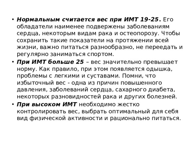 Нормальным считается вес при ИМТ 19-25 . Его обладатели наименее подвержены заболеваниям сердца, некоторым видам рака и остеопорозу. Чтобы сохранить такие показатели на протяжении всей жизни, важно питаться разнообразно, не переедать и регулярно заниматься спортом. При ИМТ больше 25 – вес значительно превышает норму. Как правило, при этом появляется одышка, проблемы с легкими и суставами. Помни, что избыточный вес - одна из причин повышенного давления, заболеваний сердца, сахарного диабета, некоторых разновидностей рака и других болезней. При высоком ИМТ необходимо жестко контролировать вес, выбрать оптимальный для себя вид физической активности и рационально питаться.  