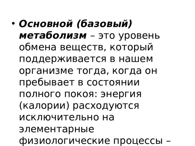 Основной (базовый) метаболизм – это уровень обмена веществ, который поддерживается в нашем организме тогда, когда он пребывает в состоянии полного покоя: энергия (калории) расходуются исключительно на элементарные физиологические процессы – дыхание, кровообращение, работу внутренних органов и т.д. 