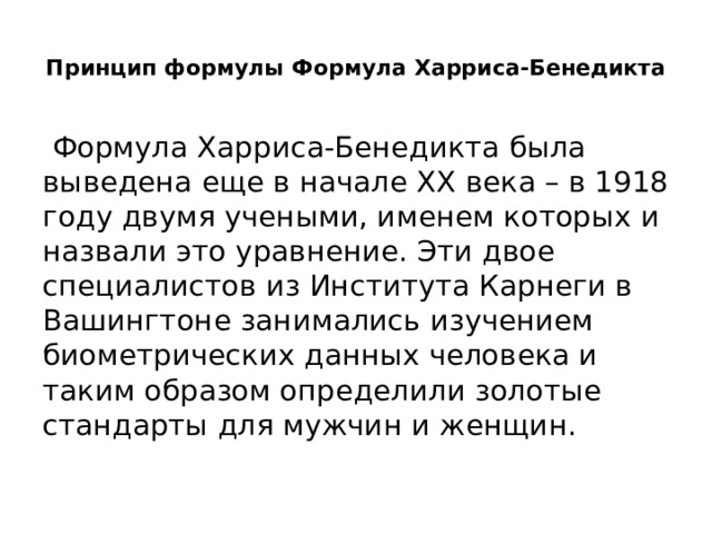  Принцип формулы Формула Харриса-Бенедикта    Формула Харриса-Бенедикта была выведена еще в начале XX века – в 1918 году двумя учеными, именем которых и назвали это уравнение. Эти двое специалистов из Института Карнеги в Вашингтоне занимались изучением биометрических данных человека и таким образом определили золотые стандарты для мужчин и женщин. 