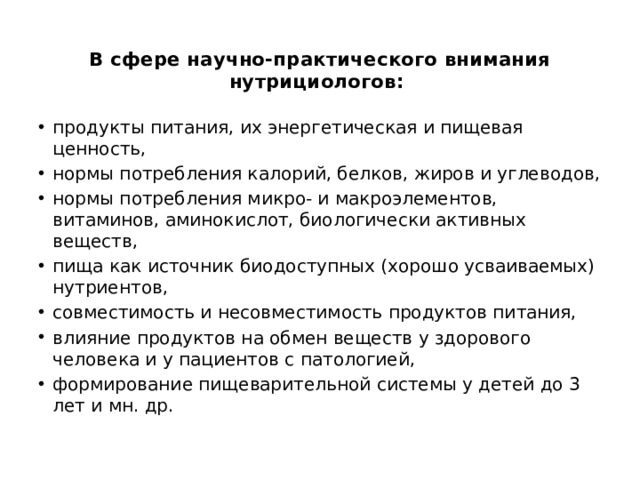  В сфере научно-практического внимания нутрициологов:    продукты питания, их энергетическая и пищевая ценность, нормы потребления калорий, белков, жиров и углеводов, нормы потребления микро- и макроэлементов, витаминов, аминокислот, биологически активных веществ, пища как источник биодоступных (хорошо усваиваемых) нутриентов, совместимость и несовместимость продуктов питания, влияние продуктов на обмен веществ у здорового человека и у пациентов с патологией, формирование пищеварительной системы у детей до 3 лет и мн. др. 