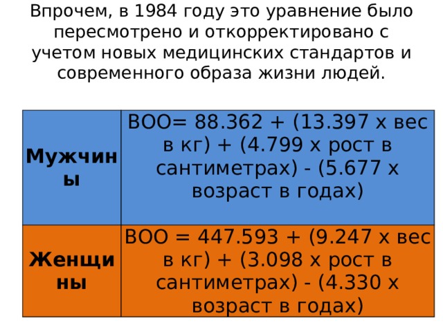 Впрочем, в 1984 году это уравнение было пересмотрено и откорректировано с учетом новых медицинских стандартов и современного образа жизни людей. Мужчины ВОО= 88.362 + (13.397 x вес в кг) + (4.799 x рост в сантиметрах) - (5.677 x возраст в годах) Женщины ВОО = 447.593 + (9.247 x вес в кг) + (3.098 x рост в сантиметрах) - (4.330 x возраст в годах) 
