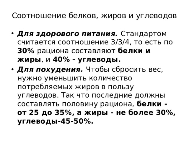 Соотношение белков, жиров и углеводов Для здорового питания. Стандартом считается соотношение 3/3/4, то есть по 30% рациона составляют белки и жиры , и 40% - углеводы. Для похудения. Чтобы сбросить вес, нужно уменьшить количество потребляемых жиров в пользу углеводов. Так что последние должны составлять половину рациона, белки - от 25 до 35%, а жиры - не более 30%, углеводы-45-50%. 