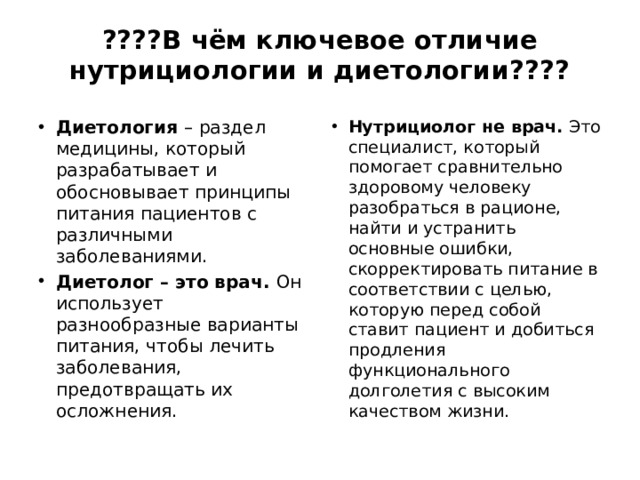 ????В чём ключевое отличие нутрициологии и диетологии????   Диетология – раздел медицины, который разрабатывает и обосновывает принципы питания пациентов с различными заболеваниями.  Диетолог – это врач. Он использует разнообразные варианты питания, чтобы лечить заболевания, предотвращать их осложнения.  Нутрициолог не врач. Это специалист, который помогает сравнительно здоровому человеку разобраться в рационе, найти и устранить основные ошибки, скорректировать питание в соответствии с целью, которую перед собой ставит пациент и добиться продления функционального долголетия с высоким качеством жизни. 