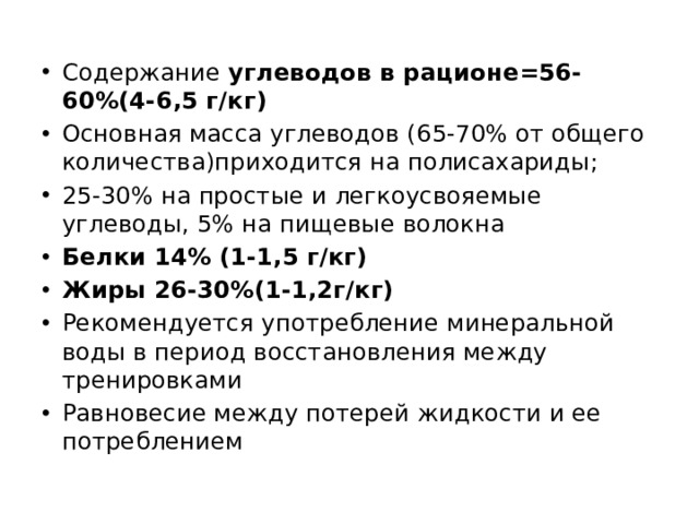 Содержание углеводов в рационе=56-60%(4-6,5 г/кг) Основная масса углеводов (65-70% от общего количества)приходится на полисахариды; 25-30% на простые и легкоусвояемые углеводы, 5% на пищевые волокна Белки 14% (1-1,5 г/кг) Жиры 26-30%(1-1,2г/кг) Рекомендуется употребление минеральной воды в период восстановления между тренировками Равновесие между потерей жидкости и ее потреблением 