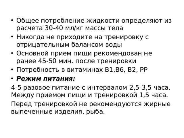 Общее потребление жидкости определяют из расчета 30-40 мл/кг массы тела Никогда не приходите на тренировку с отрицательным балансом воды Основной прием пищи рекомендован не ранее 45-50 мин. после тренировки Потребность в витаминах В1,В6, В2, РР Режим питания: 4-5 разовое питание с интервалом 2,5-3,5 часа. Между приемом пищи и тренировкой 1,5 часа. Перед тренировкой не рекомендуются жирные выпеченные изделия, рыба. 
