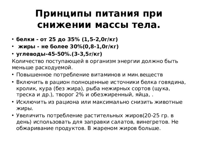 Принципы питания при снижении массы тела. белки - от 25 до 35% (1,5-2,0г/кг)  жиры - не более 30%(0,8-1,0г/кг) углеводы-45-50%.(3-3,5г/кг) Количество поступающей в организм энергии должно быть меньше расходуемой. Повышенное потребление витаминов и мин.веществ Включить в рацион полноценные источники белка говядина, кролик, кура (без жира), рыба нежирных сортов (щука, треска и др.), творог 2% и обезжиренный, яйца, . Исключить из рациона или максимально снизить животные жиры. Увеличить потребление растительных жиров(20-25 гр. в день) использовать для заправки салатов, винегретов. Не обжаривание продуктов. В жареном жиров больше. 