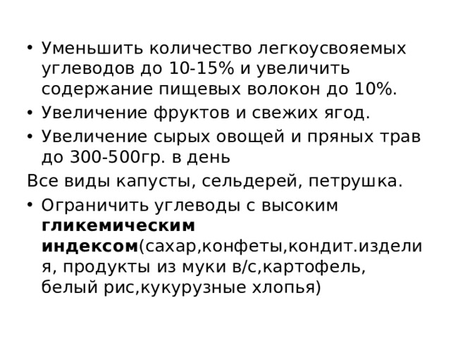Уменьшить количество легкоусвояемых углеводов до 10-15% и увеличить содержание пищевых волокон до 10%. Увеличение фруктов и свежих ягод. Увеличение сырых овощей и пряных трав до 300-500гр. в день Все виды капусты, сельдерей, петрушка. Ограничить углеводы с высоким гликемическим индексом (сахар,конфеты,кондит.изделия, продукты из муки в/с,картофель, белый рис,кукурузные хлопья) 
