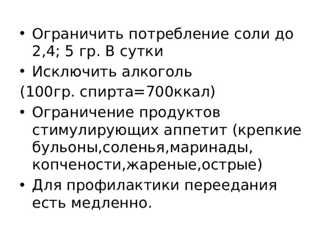 Ограничить потребление соли до 2,4; 5 гр. В сутки Исключить алкоголь (100гр. спирта=700ккал) Ограничение продуктов стимулирующих аппетит (крепкие бульоны,соленья,маринады, копчености,жареные,острые) Для профилактики переедания есть медленно. 