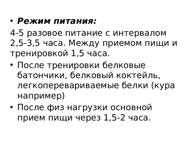 Режим питания: 4-5 разовое питание с интервалом 2,5-3,5 часа. Между приемом пищи и тренировкой 1,5 часа. После тренировки белковые батончики, белковый коктейль, легкоперевариваемые белки (кура например) После физ нагрузки основной прием пищи через 1,5-2 часа. 