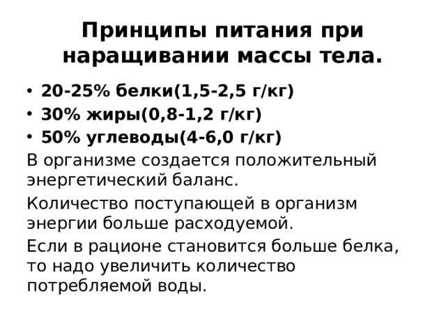 Принципы питания при наращивании массы тела. 20-25% белки(1,5-2,5 г/кг) 30% жиры(0,8-1,2 г/кг) 50% углеводы(4-6,0 г/кг) В организме создается положительный энергетический баланс. Количество поступающей в организм энергии больше расходуемой. Если в рационе становится больше белка, то надо увеличить количество потребляемой воды. 