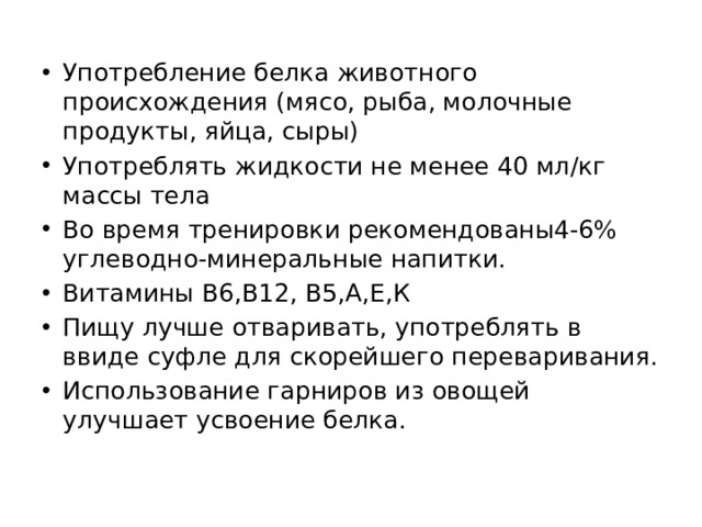 Употребление белка животного происхождения (мясо, рыба, молочные продукты, яйца, сыры) Употреблять жидкости не менее 40 мл/кг массы тела Во время тренировки рекомендованы4-6% углеводно-минеральные напитки. Витамины В6,В12, В5,А,Е,К Пищу лучше отваривать, употреблять в ввиде суфле для скорейшего переваривания. Использование гарниров из овощей улучшает усвоение белка. 