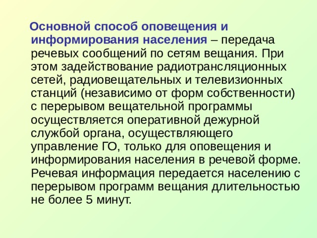  Основной способ оповещения и информирования населения – передача речевых сообщений по сетям вещания. При этом задействование радиотрансляционных сетей, радиовещательных и телевизионных станций (независимо от форм собственности) с перерывом вещательной программы осуществляется оперативной дежурной службой органа, осуществляющего управление ГО, только для оповещения и информирования населения в речевой форме. Речевая информация передается населению с перерывом программ вещания длительностью не более 5 минут. 