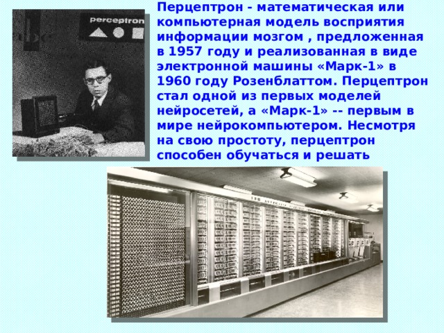 Перцептрон - математическая или компьютерная модель восприятия информации мозгом , предложенная в 1957 году и реализованная в виде электронной машины «Марк-1» в 1960 году Розенблаттом. Перцептрон стал одной из первых моделей нейросетей, а «Марк-1» -- первым в мире нейрокомпьютером. Несмотря на свою простоту, перцептрон способен обучаться и решать довольно сложные задачи. 