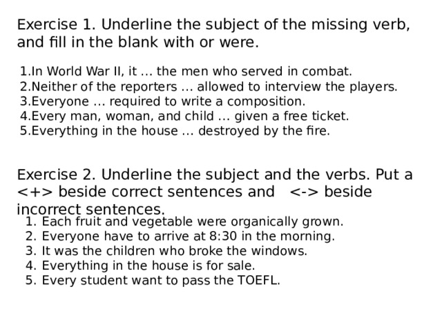 Exercise 1. Underline the subject of the missing verb, and fill in the blank with or were. 1.In World War II, it … the men who served in combat. 2.Neither of the reporters … allowed to interview the players. 3.Everyone … required to write a composition. 4.Every man, woman, and child … given a free ticket. 5.Everything in the house … destroyed by the fire. Exercise 2. Underline the subject and the verbs. Put a  beside correct sentences and  beside incorrect sentences. Each fruit and vegetable were organically grown. Everyone have to arrive at 8:30 in the morning. It was the children who broke the windows. Everything in the house is for sale. Every student want to pass the TOEFL. 