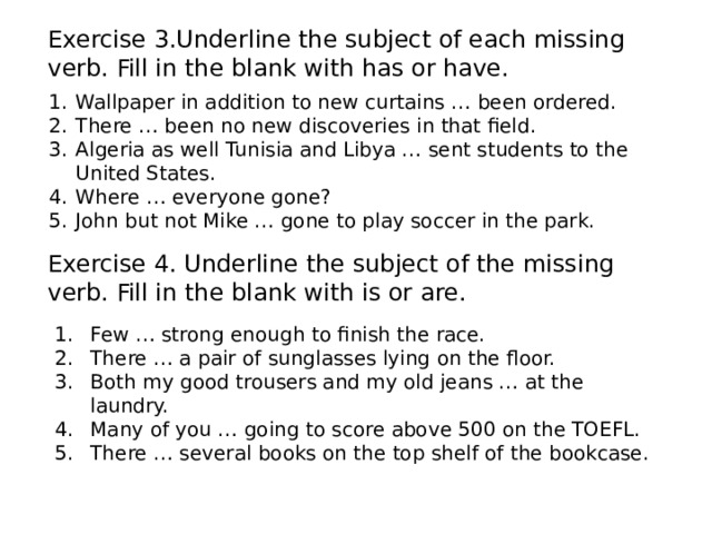Exercise 3.Underline the subject of each missing verb. Fill in the blank with has or have. Wallpaper in addition to new curtains … been ordered. There … been no new discoveries in that field. Algeria as well Tunisia and Libya … sent students to the United States. Where … everyone gone? John but not Mike … gone to play soccer in the park. Exercise 4. Underline the subject of the missing verb. Fill in the blank with is or are. Few … strong enough to finish the race. There … a pair of sunglasses lying on the floor. Both my good trousers and my old jeans … at the laundry. Many of you … going to score above 500 on the TOEFL. There … several books on the top shelf of the bookcase. 