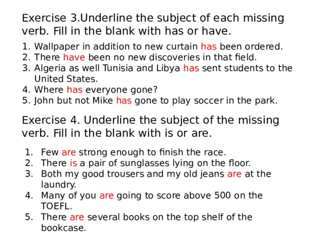 Exercise 3.Underline the subject of each missing verb. Fill in the blank with has or have. Wallpaper in addition to new curtain has been ordered. There have been no new discoveries in that field. Algeria as well Tunisia and Libya has sent students to the United States. Where has everyone gone? John but not Mike has gone to play soccer in the park. Exercise 4. Underline the subject of the missing verb. Fill in the blank with is or are. Few are strong enough to finish the race. There is a pair of sunglasses lying on the floor. Both my good trousers and my old jeans are at the laundry. Many of you are going to score above 500 on the TOEFL. There are several books on the top shelf of the bookcase. 