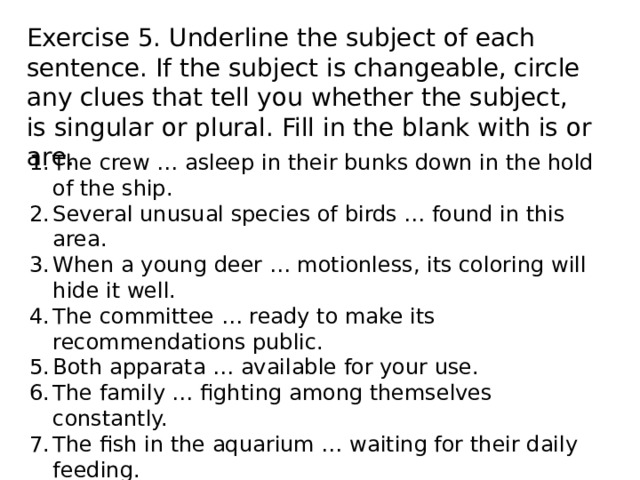 Exercise 5. Underline the subject of each sentence. If the subject is changeable, circle any clues that tell you whether the subject, is singular or plural. Fill in the blank with is or are. The crew … asleep in their bunks down in the hold of the ship. Several unusual species of birds … found in this area. When a young deer … motionless, its coloring will hide it well. The committee … ready to make its recommendations public. Both apparata … available for your use. The family … fighting among themselves constantly. The fish in the aquarium … waiting for their daily feeding. Each of those species of birds … common in Texas. All sheep … dipped in the spring to kill the parasites. The press … requested to show their credentials to the guard. 