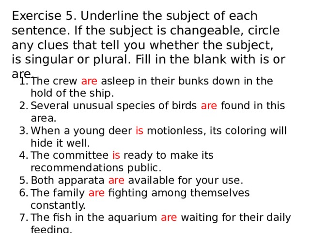 Exercise 5. Underline the subject of each sentence. If the subject is changeable, circle any clues that tell you whether the subject, is singular or plural. Fill in the blank with is or are. The crew are asleep in their bunks down in the hold of the ship. Several unusual species of birds are found in this area. When a young deer is motionless, its coloring will hide it well. The committee is ready to make its recommendations public. Both apparata are available for your use. The family are fighting among themselves constantly. The fish in the aquarium are waiting for their daily feeding. Each of those species of birds are common in Texas. All sheep are dipped in the spring to kill the parasites. The press are requested to show their credentials to the guard. 