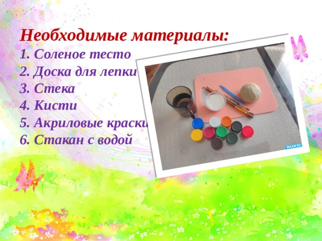 Необходимые материалы:  1. Соленое тесто  2. Доска для лепки  3. Стека  4. Кисти  5. Акриловые краски  6. Стакан с водой 