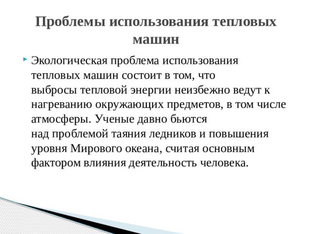 Проблемы использования тепловых машин Экологическая проблема использования тепловых машин состоит в том, что выбросы тепловой энергии неизбежно ведут к нагреванию окружающих предметов, в том числе атмосферы. Ученые давно бьются над проблемой таяния ледников и повышения уровня Мирового океана, считая основным фактором влияния деятельность человека. 