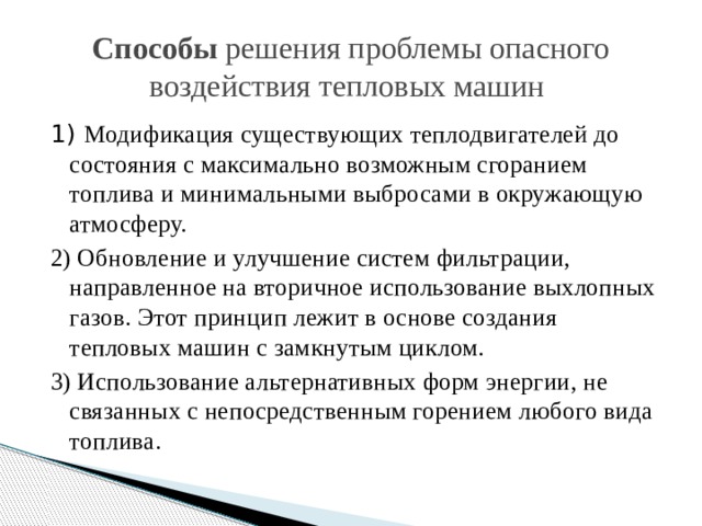 Способы решения проблемы опасного воздействия тепловых машин  1) Модификация существующих теплодвигателей до состояния с максимально возможным сгоранием топлива и минимальными выбросами в окружающую атмосферу. 2) Обновление и улучшение систем фильтрации, направленное на вторичное использование выхлопных газов. Этот принцип лежит в основе создания тепловых машин с замкнутым циклом. 3) Использование альтернативных форм энергии, не связанных с непосредственным горением любого вида топлива. 