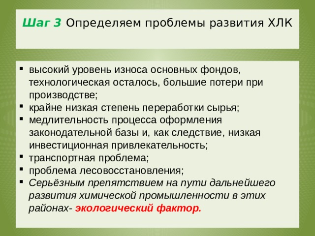 Шаг 3  Определяем проблемы развития ХЛК   высокий уровень износа основных фондов, технологическая осталось, большие потери при производстве; крайне низкая степень переработки сырья; медлительность процесса оформления законодательной базы и, как следствие, низкая инвестиционная привлекательность; транспортная проблема; проблема лесовосстановления; Серьёзным препятствием на пути дальнейшего развития химической промышленности в этих районах- экологический фактор. Серьёзным препятствием на пути дальнейшего развития химической промышленности в этих районах----------------экологический фактор. 