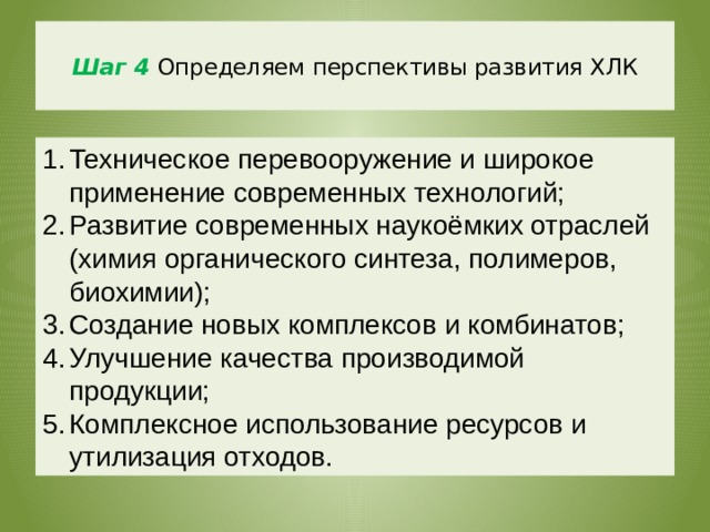  Шаг 4  Определяем перспективы развития ХЛК   Техническое перевооружение и широкое применение современных технологий; Развитие современных наукоёмких отраслей (химия органического синтеза, полимеров, биохимии); Создание новых комплексов и комбинатов; Улучшение качества производимой продукции; Комплексное использование ресурсов и утилизация отходов. 