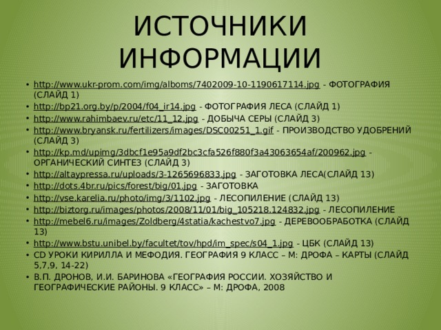 ИСТОЧНИКИ ИНФОРМАЦИИ http://www.ukr-prom.com/img/alboms/7402009-10-1190617114.jpg - ФОТОГРАФИЯ (СЛАЙД 1) http://bp21.org.by/p/2004/f04_ir14.jpg - ФОТОГРАФИЯ ЛЕСА (СЛАЙД 1) http://www.rahimbaev.ru/etc/11_12.jpg - ДОБЫЧА СЕРЫ (СЛАЙД 3) http://www.bryansk.ru/fertilizers/images/DSC00251_1.gif - ПРОИЗВОДСТВО УДОБРЕНИЙ (СЛАЙД 3) http://kp.md/upimg/3dbcf1e95a9df2bc3cfa526f880f3a43063654af/200962.jpg - ОРГАНИЧЕСКИЙ СИНТЕЗ (СЛАЙД 3) http://altaypressa.ru/uploads/3-1265696833.jpg - ЗАГОТОВКА ЛЕСА(СЛАЙД 13) http://dots.4br.ru/pics/forest/big/01.jpg - ЗАГОТОВКА http://vse.karelia.ru/photo/img/3/1102.jpg - ЛЕСОПИЛЕНИЕ (СЛАЙД 13) http://biztorg.ru/images/photos/2008/11/01/big_105218.124832.jpg - ЛЕСОПИЛЕНИЕ http://mebel6.ru/images/Zoldberg/4statia/kachestvo7.jpg - ДЕРЕВООБРАБОТКА (СЛАЙД 13) http://www.bstu.unibel.by/facultet/tov/hpd/im_spec/s04_1.jpg - ЦБК (СЛАЙД 13) CD УРОКИ КИРИЛЛА И МЕФОДИЯ. ГЕОГРАФИЯ 9 КЛАСС – М: ДРОФА – КАРТЫ (СЛАЙД 5,7,9, 14-22) В.П. ДРОНОВ, И.И. БАРИНОВА «ГЕОГРАФИЯ РОССИИ. ХОЗЯЙСТВО И ГЕОГРАФИЧЕСКИЕ РАЙОНЫ. 9 КЛАСС» – М: ДРОФА, 2008 