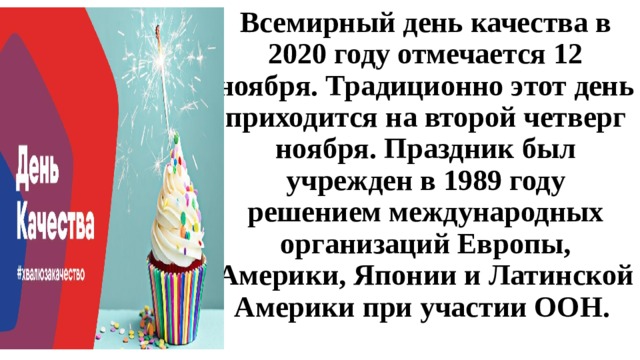 Всемирный день качества в 2020 году отмечается 12 ноября. Традиционно этот день приходится на второй четверг ноября. Праздник был учрежден в 1989 году решением международных организаций Европы, Америки, Японии и Латинской Америки при участии ООН.