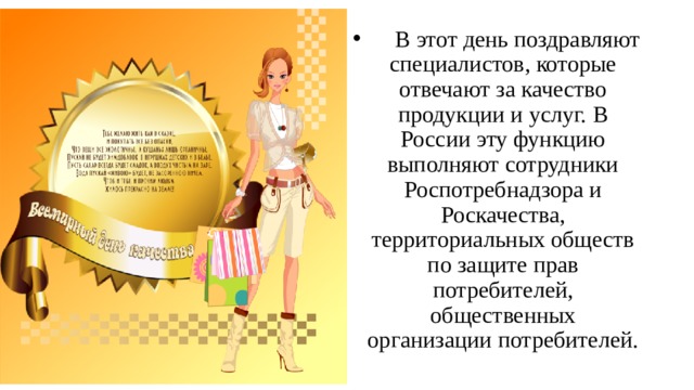 В этот день поздравляют специалистов, которые отвечают за качество продукции и услуг. В России эту функцию выполняют сотрудники Роспотребнадзора и Роскачества, территориальных обществ по защите прав потребителей, общественных организации потребителей.