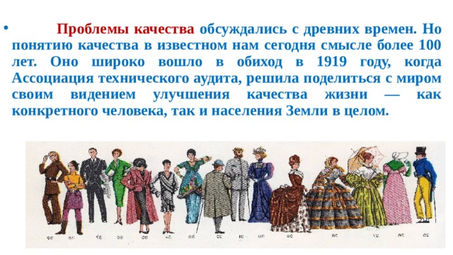 Проблемы качества обсуждались с древних времен. Но понятию качества в известном нам сегодня смысле более 100 лет. Оно широко вошло в обиход в 1919 году, когда Ассоциация технического аудита, решила поделиться с миром своим видением улучшения качества жизни — как конкретного человека, так и населения Земли в целом.