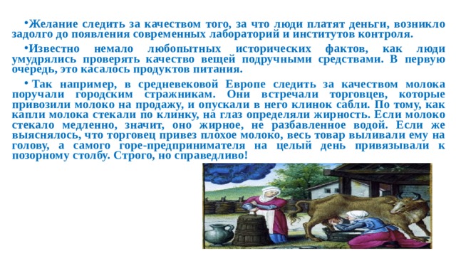 Желание следить за качеством того, за что люди платят деньги, возникло задолго до появления современных лабораторий и институтов контроля. Известно немало любопытных исторических фактов, как люди умудрялись проверять качество вещей подручными средствами. В первую очередь, это касалось продуктов питания. Так например, в средневековой Европе следить за качеством молока поручали городским стражникам. Они встречали торговцев, которые привозили молоко на продажу, и опускали в него клинок сабли. По тому, как капли молока стекали по клинку, на глаз определяли жирность. Если молоко стекало медленно, значит, оно жирное, не разбавленное водой. Если же выяснялось, что торговец привез плохое молоко, весь товар выливали ему на голову, а самого горе-предпринимателя на целый день привязывали к позорному столбу. Строго, но справедливо!
