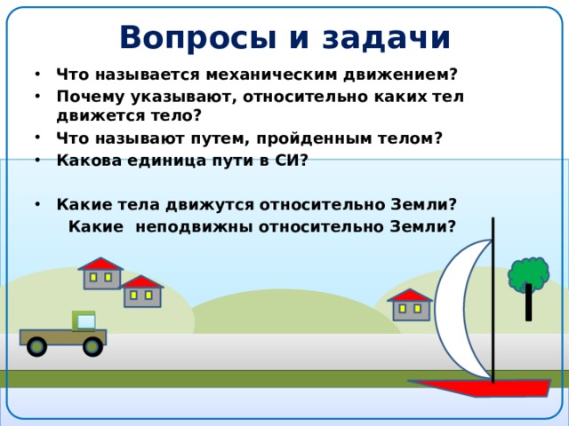 Вопросы и задачи Что называется механическим движением? Почему указывают, относительно каких тел движется тело? Что называют путем, пройденным телом? Какова единица пути в СИ?  Какие тела движутся относительно Земли?  Какие неподвижны относительно Земли? 