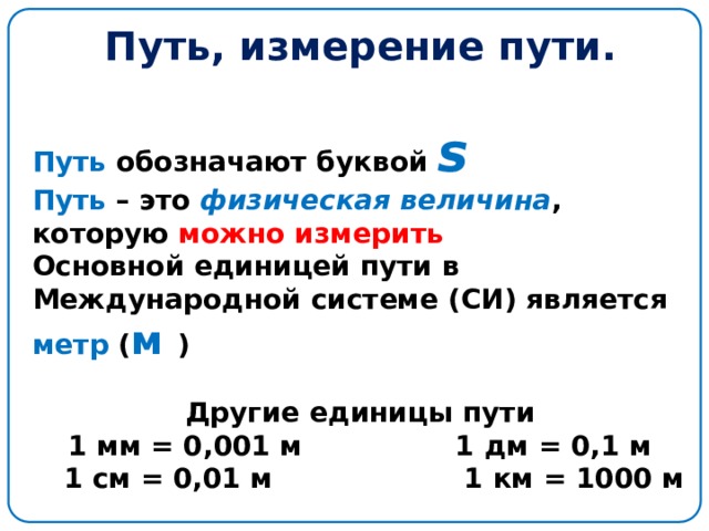 Путь, измерение пути. Путь обозначают буквой  s  Путь – это физическая величина , которую можно измерить Основной единицей пути в Международной системе (СИ) является метр ( м )  Другие единицы пути 1 мм = 0,001 м 1 дм = 0,1 м  1 см = 0,01 м 1 км = 1000 м 