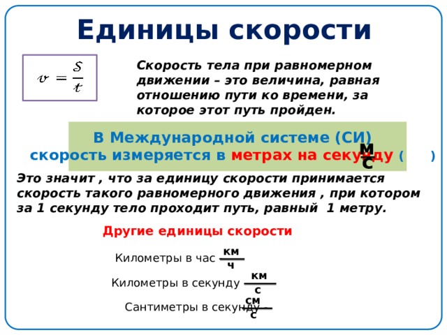 Единицы скорости Скорость тела при равномерном движении – это величина, равная отношению пути ко времени, за которое этот путь пройден. В Международной системе (СИ) скорость измеряется в метрах на секунду ( ) м с Это значит , что за единицу скорости принимается скорость такого равномерного движения , при котором за 1 секунду тело проходит путь, равный 1 метру. Другие единицы скорости км Километры в час - ч км Километры в секунду - с см Сантиметры в секунду - с 