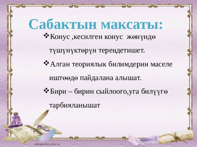 Сабактын максаты: Конус ,кесилген конус жөнүндө түшүнүктөрүн тереңдетишет. Алган теориялык билимдерин маселе иштөөдө пайдалана алышат. Бири – бирин сыйлоого,уга билүүгө тарбияланышат 