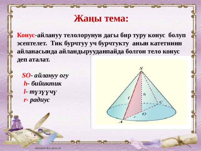 Жаңы тема: Конус -айлануу телолорунун дагы бир туру конус болуп эсептелет. Тик бурчтуу уч бурчтукту анын катетинин айланасында айландырууданпайда болгон тело конус деп аталат.   SO - айлануу огу  h - бийиктик  l - түзүүчү  r- радиус  