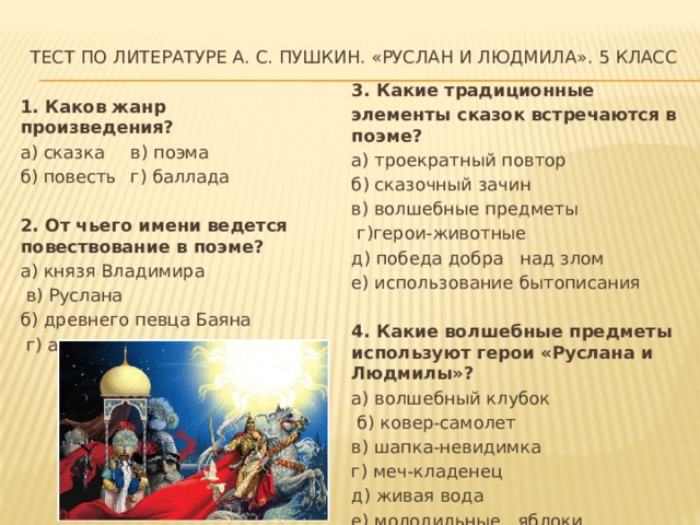 Тест по литературе А. С. Пушкин. «Руслан и Людмила». 5 класс   3. Какие традиционные элементы сказок встречаются в поэме? а) троекратный повтор б) сказочный зачин в) волшебные предметы  г)герои-животные д) победа добра над злом е) использование бытописания 4. Какие волшебные предметы используют герои «Руслана и Людмилы»? а) волшебный клубок  б) ковер-самолет в) шапка-невидимка г) меч-кладенец д) живая вода е) молодильные яблоки 1. Каков жанр произведения? а) сказка  в) поэма б) повесть  г) баллада 2. От чьего имени ведется повествование в поэме? а) князя Владимира    в) Руслана б) древнего певца Баяна  г) автора 