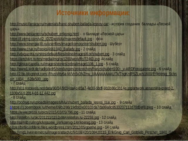 Источники информации: http://music-fantasy.ru/materials/franc-shubert-ballada-lesnoy-car  - история создания баллады «Лесной царь» http://www.belcanto.ru/schubert_erlkonig.html  - о балладе «Лесной царь» https://i.ytimg.com/vi/2_jDZDxyWAk/maxresdefault.jpg  - фон http://www.sinergia-lib.ru/userfiles/image/kompozitor/shubert.jpg  - Шуберт http://www.char.ru/books/4661040_Ballady.jpg  - 2 слайд http://vdvgazeta.ru/sites/default/files/inline/images/Kor/shubert.jpg  - 3 слайд https://artchive.ru/res/media/img/oy1200/work/ffc/72463.jpg  -4слайд http://glinka-capella.ru/images/stories/zebra/image1106_1.jpg  - 5 слайд http://www1.wdr.de/radio/wdr5/sendungen/zeitzeichen/franzschubert100~_v-ARDFotogalerie.jpg  - 6 слайд http://2.bp.blogspot.com/-RhzoWty6a-M/Vn5x3NZmu_I/AAAAAAAAUTk/TngKrdP5ZLw/s1600/Erlkoenig_Schnorr_1834__628x500_.jpg  - 7 слайд http://s01.riotpixels.net/data/90/34/90348a4c-85a7-4e30-9bdf-9b3b86c3b14e.jpg/artwork.assassins-creed-2.1100x568.2014-01-12.442.jpg  - 8 слайд http://bodrug.ru/uploads/images/s/h/u/shubert_ballada_lesnoj_tsar.jpg  - 9 слайд 1 https://s.poembook.ru/theme/09/b2/86/19db03e30103da7da99a8c8533237112d70d3ef8.jpeg – 10 слайд https://www.proza.ru/pics/2015/03/05/796.jpg  - 11 слайд http://elitefon.ru/pic/201211/1152x864/elitefon.ru-22259.jpg  - 12 слайд http://samlib.ru/img/k/knjazew_j/erlkoenig-1/erlkoenig.jpg  - 13 слайд https://birfilozofderki.files.wordpress.com/2012/05/goethe.jpg  - 14 слайд http://img1.liveinternet.ru/images/attach/c/9/108/420/108420115_ErlkGnig_Carl_Gottlieb_Peschel_1840_Goethe.jpg  - 16 слайд 